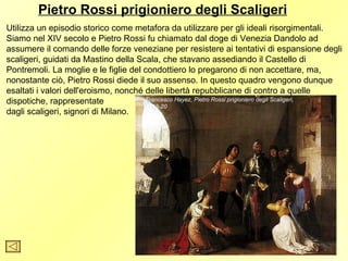 Pietro Rossi prigioniero degli Scaligeri
Utilizza un episodio storico come metafora da utilizzare per gli ideali risorgimentali.
Siamo nel XIV secolo e Pietro Rossi fu chiamato dal doge di Venezia Dandolo ad
assumere il comando delle forze veneziane per resistere ai tentativi di espansione degli
scaligeri, guidati da Mastino della Scala, che stavano assediando il Castello di
Pontremoli. La moglie e le figlie del condottiero lo pregarono di non accettare, ma,
nonostante ciò, Pietro Rossi diede il suo assenso. In questo quadro vengono dunque
esaltati i valori dell'eroismo, nonché delle libertà repubblicane di contro a quelle
dispotiche, rappresentate              Francesco Hayez, Pietro Rossi prigioniero degli Scaligeri,
                                       1818-20
dagli scaligeri, signori di Milano.
 