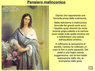 Pensiero malinconico
   Hayez, Pensiero
malinconico, 1842. Olio
 su tela, 135x98 cm


                                         Dipinto che rappresenta una
                                       fanciulla presa dalla malinconia.
                                         Nella dolcissima e malinconica
                                         fanciulla dai grandi occhi scuri,
                                        l’aspetto quasi discinto (la veste
                                       lucente grigio-celeste e la camicia
                                      sono calate sulla spalla sinistra) sta
                                            a sottolineare una caduta
                                              dell’equilibrio emotivo.
                                         A rafforzare la sensazione di
                                        perdita, l’artista ha collocato un
                                       vaso di fiori in parte appassiti. Dei
                                           petali e una foglia caduta
                                        suggeriscono, con la loro totale
                                           separazione dalla vita, la
                                            scomparsa della gioia.
 