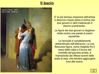 Il bacio
Hayez, Il bacio, 1859.
Olio su tela, 10x88 cm


                                    E’ la più famosa creazione dell’artista
                                    e descrive il bacio dolce e furtivo che
                                       due giovani in abiti medioevali si
                                             stanno scambiando.
                                    Le figure dei due giovani si stagliano
                                      nitide contro una parete di pietre
                                                 squadrate.
                                         La fanciulla è completamente
                                     abbandonata nell’abbraccio. La sua
                                    flessuosa figura, come ritagliata fra il
                                        rosso delle calze e il bruno del
                                        mantello del giovane amato, è
                                     impreziosita dai riflessi lucenti della
                                    veste di seta, che sembra aggiungere
                                                luce alla scena.
 