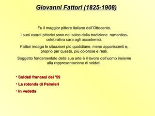 Giovanni Fattori (1825-1908)


               Fu il maggior pittore italiano dell’Ottocento.
  I suoi esordi pittorici sono nel solco della tradizione romantico-
                   celebrativa cara agli accademici.
  Fattori indaga le situazioni più quotidiane, meno appariscenti e,
              proprio per questo, più dolorose e reali.
Soggetto fondamentale della sua arte è il lavoro dell’uomo insieme
               alla rappresentazione di soldati.


• Soldati francesi del ’59
• La rotonda di Palmieri
• In vedetta
 