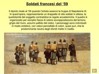 Soldati francesi del ‘59
    Il dipinto risale al ‘59 quando l’artista osservò le truppe di Napoleone III.
     In quest’opera, rappresentante un drappello di otto soldati in attesa, la
    quotidianità del soggetto contraddice le regole accademiche. Il quadro è
     organizzato per semplici fasce di colore sovrapposte(ocra del terreno,
     grigio del muro, azzurro pallido del cielo). I personaggi sono individuati
        in modo sintetico, con veloci pennellate di colori, quasi puri, che la
                  predominante neutra degli sfondi mette in risalto.

Fattori, Soldati francesi del’59, 1859. Olio su
              tavola 15,5x32cm
 