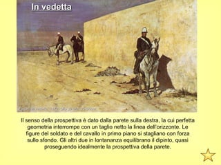 In vedetta




Fattori, In vedetta, 1872. Olio su tela, 35x56cm


 Il senso della prospettiva è dato dalla parete sulla destra, la cui perfetta
     geometria interrompe con un taglio netto la linea dell’orizzonte. Le
    figure del soldato e del cavallo in primo piano si stagliano con forza
     sullo sfondo. Gli altri due in lontananza equilibrano il dipinto, quasi
             proseguendo idealmente la prospettiva della parete.
 
