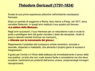 Théodore Gericault (1791-1824)

Svolse le sue prime esperienze pittoriche nell’ambiente neoclassico
francese.
Dopo un periodo di soggiorno a Roma, fece ritorno a Parigi, nel 1817, dove
conobbe Delacroix. In quegli anni realizzò il suo quadro più famoso:
«La zattera della Medusa».
Negli anni successivi, il suo interesse per un naturalismo nudo e crudo lo
portò a prediligere temi dal gusto macabro ( teste dei decapitati, ritratti di
pazzi e alienati mentali rinchiusi nei manicomi_
« Alienata con la monomania del gioco»).
                                       gioco»
Rappresenta il prototipo del successivo artista romantico: amorale e
asociale, disperato e maledetto, che alimenta il proprio genio di eccessi e
trasgressioni.
Il gusto per l’orrido e il rifiuto della bellezza dà immediatamente il senso della
sua poetica: un’arte che non vuole essere facile e consolatoria ma che deve
scuotere i sentimenti più profondi dell’animo umano, proponendogli immagini
raccapriccianti.
 
