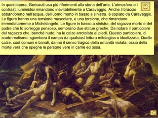 In quest’opera, Gericault usa più riferimenti alla storia dell’arte. L’atmosfera e i
contrasti luministici rimandano inevitabilmente a Caravaggio. Anche il braccio
abbandonato nell’acqua, dell’uomo morto in basso a sinistra, è copiato da Caravaggio.
Le figure hanno una tensione muscolare, e una torsione, che rimandano
immediatamente a Michelangelo. Le figure in basso a sinistra, del ragazzo morto e del
padre che lo sorregge pensoso, sembrano due statue greche. Da notare il particolare
del ragazzo che, benché nudo, ha le calze arrotolate ai piedi. Questo particolare, di
crudo realismo, sgombera il campo da qualsiasi lettura mitologica o idealizzata. Quelle
calze, così comuni e banali, danno il senso tragico della umanità violata, ossia della
morte vera che spegne le persone vere in carne ed ossa.
 