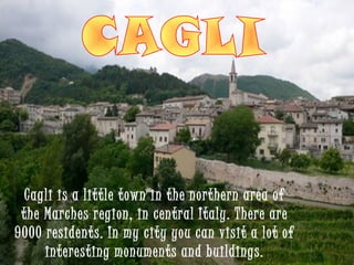 Cagli is a little town in the northern area of
 the Marches region, in central Italy. There are
9000 residents. In my city you can visit a lot of
     interesting monuments and buildings.
 