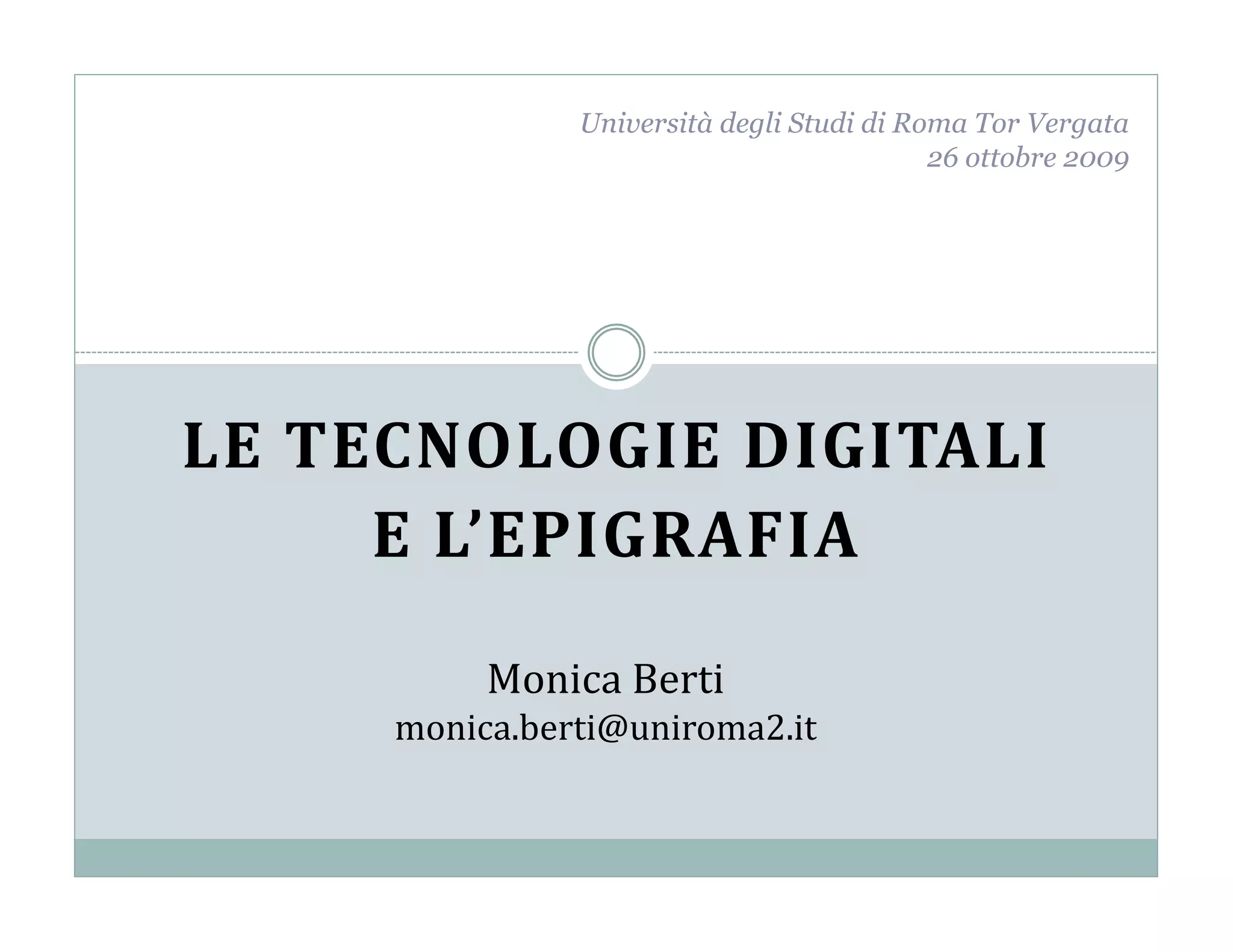 Università degli Studi di Roma Tor Vergata
                                               26 ottobre 2009




LE	
  TECNOLOGIE	
  DIGITALI	
  
        E	
  L’EPIGRAFIA

            Monica	
  Berti	
  
       monica.berti@uniroma2.it	
  
 
