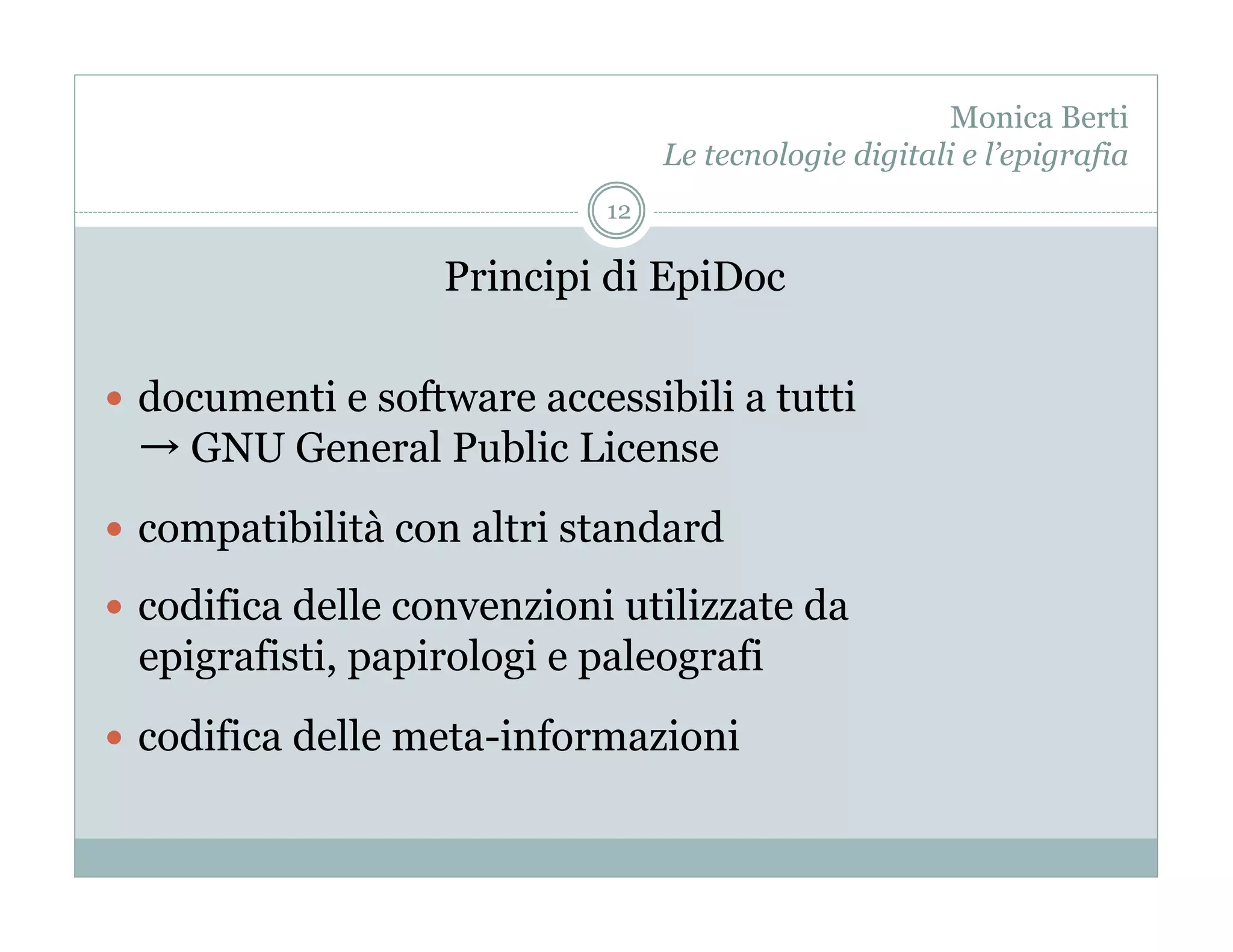 Monica Berti
                                  Le tecnologie digitali e l’epigrafia
                             12

                   Principi di EpiDoc

  documenti e software accessibili a tutti
    GNU General Public License
  compatibilità con altri standard

  codifica delle convenzioni utilizzate da
 epigrafisti, papirologi e paleografi
  codifica delle meta-informazioni
 