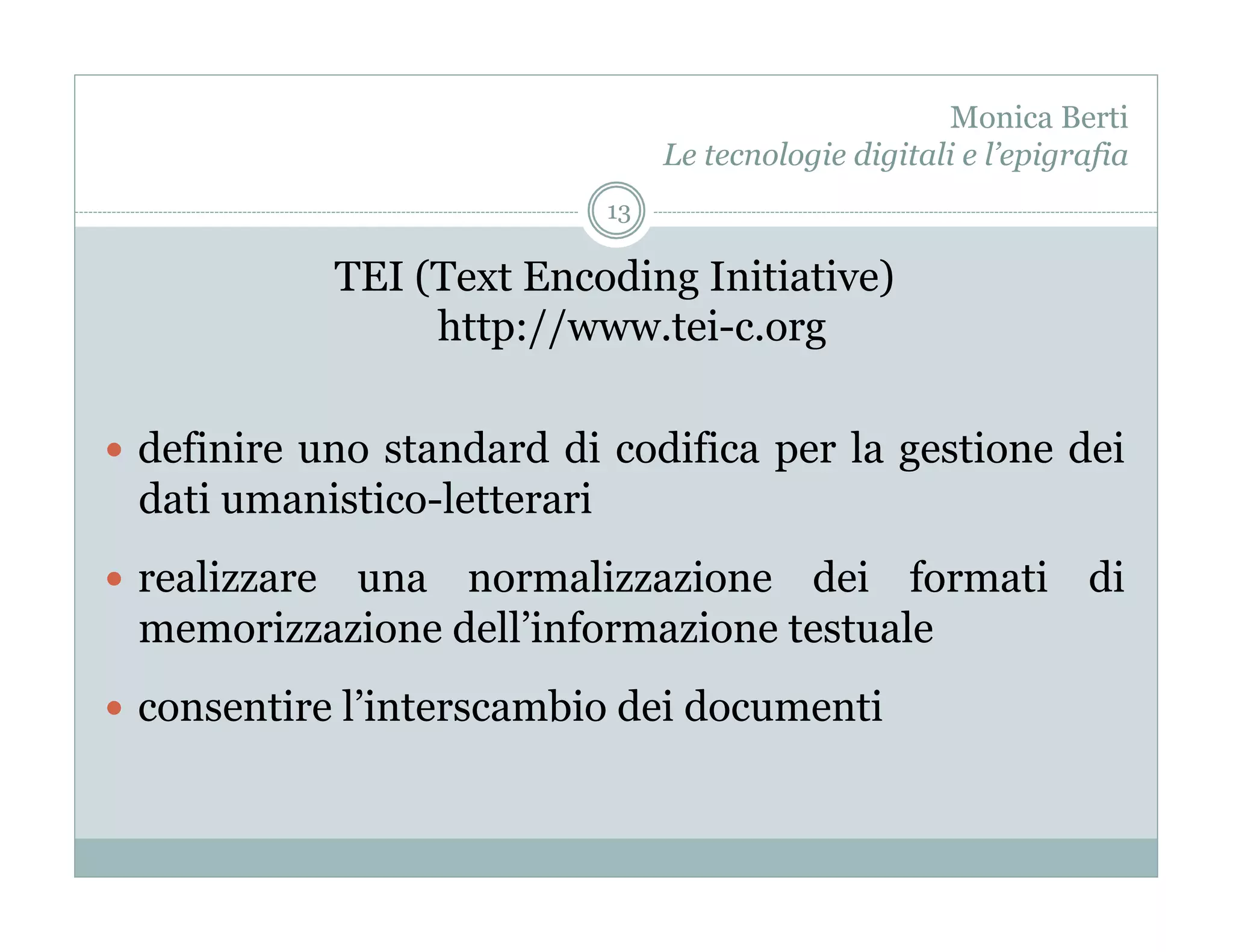 Monica Berti
                                   Le tecnologie digitali e l’epigrafia
                              13

                TEI (Text Encoding Initiative)
                     http://www.tei-c.org

  definire uno standard di codifica per la gestione dei
  dati umanistico-letterari
  realizzare
            una normalizzazione dei formati di
  memorizzazione dell’informazione testuale
  consentire l’interscambio dei documenti
 