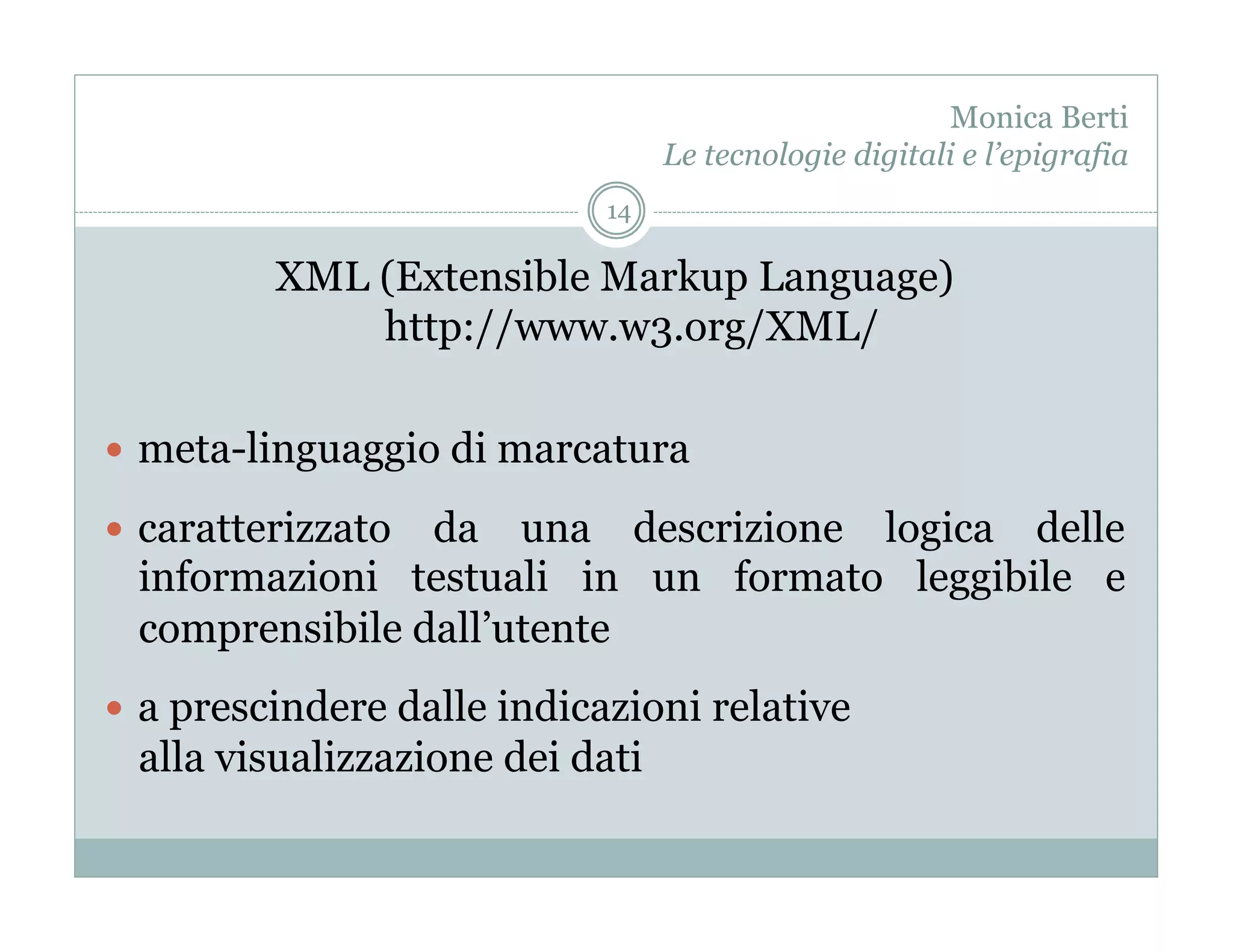 Monica Berti
                                  Le tecnologie digitali e l’epigrafia
                            14

          XML (Extensible Markup Language)
              http://www.w3.org/XML/

  meta-linguaggio di marcatura

  caratterizzatoda una descrizione logica delle
  informazioni testuali in un formato leggibile e
  comprensibile dall’utente
  a prescindere dalle indicazioni relative
  alla visualizzazione dei dati
 