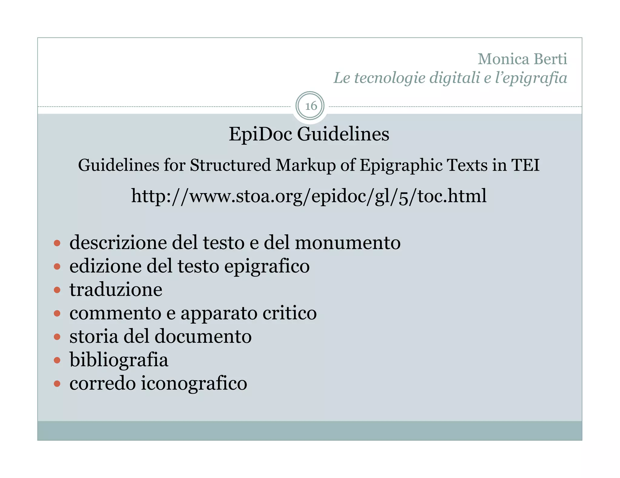 Monica Berti
                                      Le tecnologie digitali e l’epigrafia
                                 16

                        EpiDoc Guidelines
     Guidelines for Structured Markup of Epigraphic Texts in TEI
           http://www.stoa.org/epidoc/gl/5/toc.html

    descrizione del testo e del monumento
    edizione del testo epigrafico
    traduzione
    commento e apparato critico
    storia del documento
    bibliografia
    corredo iconografico
 
