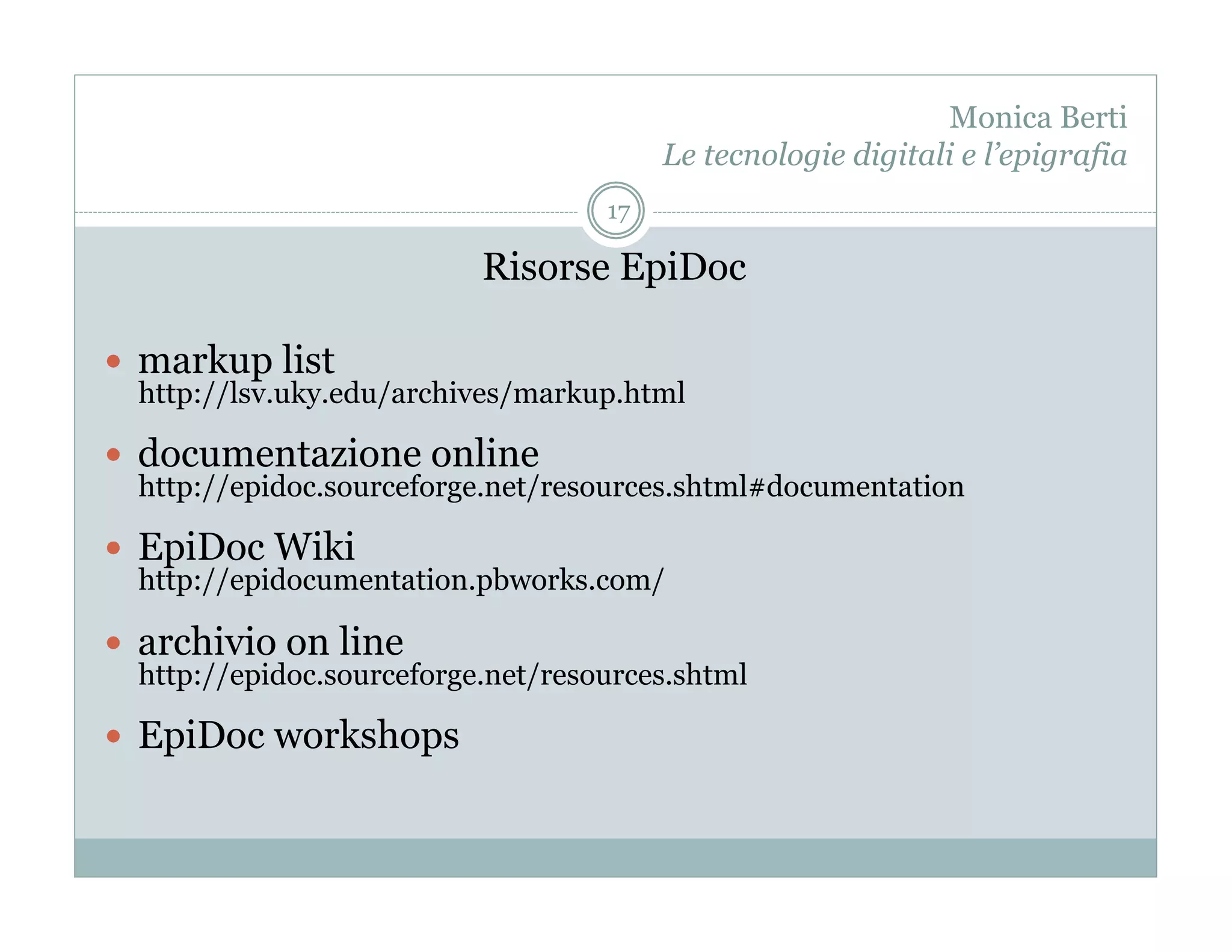 Monica Berti
                                         Le tecnologie digitali e l’epigrafia
                                    17

                           Risorse EpiDoc

  markup list
  http://lsv.uky.edu/archives/markup.html

  documentazione online
  http://epidoc.sourceforge.net/resources.shtml#documentation

  EpiDoc Wiki
  http://epidocumentation.pbworks.com/

  archivio on line
  http://epidoc.sourceforge.net/resources.shtml

  EpiDoc workshops
 
