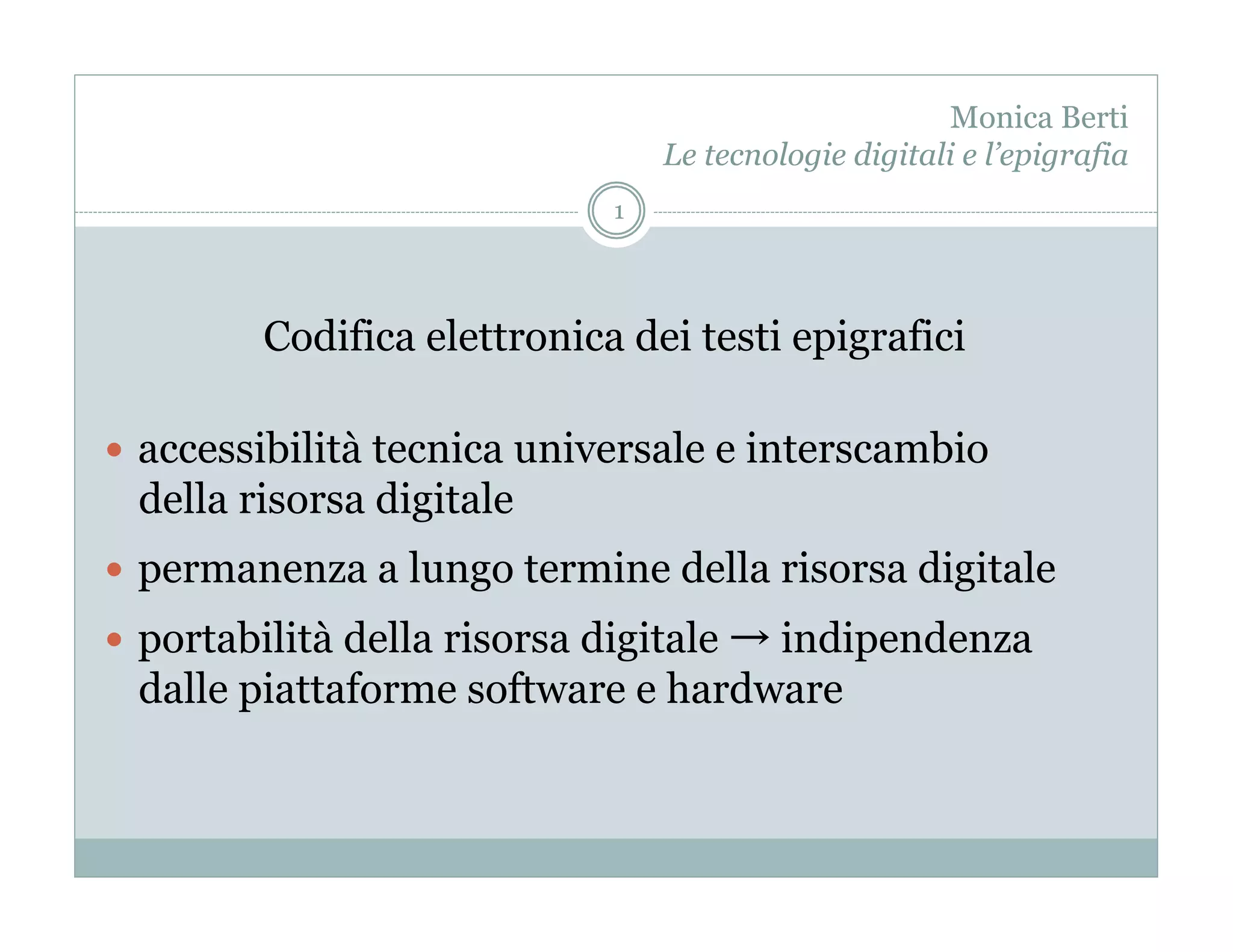 Monica Berti
                                  Le tecnologie digitali e l’epigrafia
                              1




         Codifica elettronica dei testi epigrafici

  accessibilità tecnica universale e interscambio
  della risorsa digitale
  permanenza a lungo termine della risorsa digitale
  portabilità della risorsa digitale
                                    indipendenza
  dalle piattaforme software e hardware
 