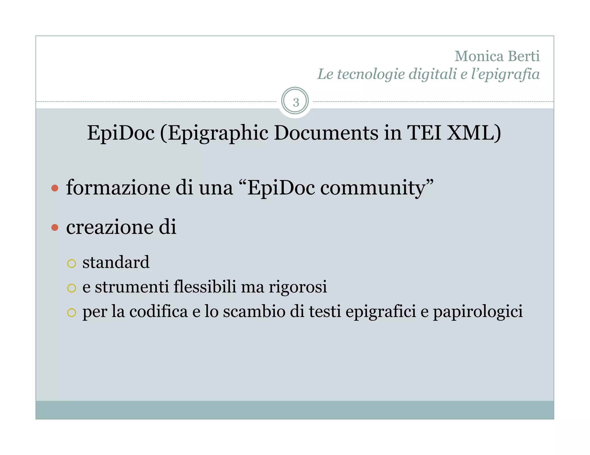 Monica Berti
                                     Le tecnologie digitali e l’epigrafia
                                 3

      EpiDoc (Epigraphic Documents in TEI XML)

  formazione di una “EpiDoc community”

  creazione di
   standard
   e strumenti flessibili ma rigorosi

   per la codifica e lo scambio di testi epigrafici e papirologici
 