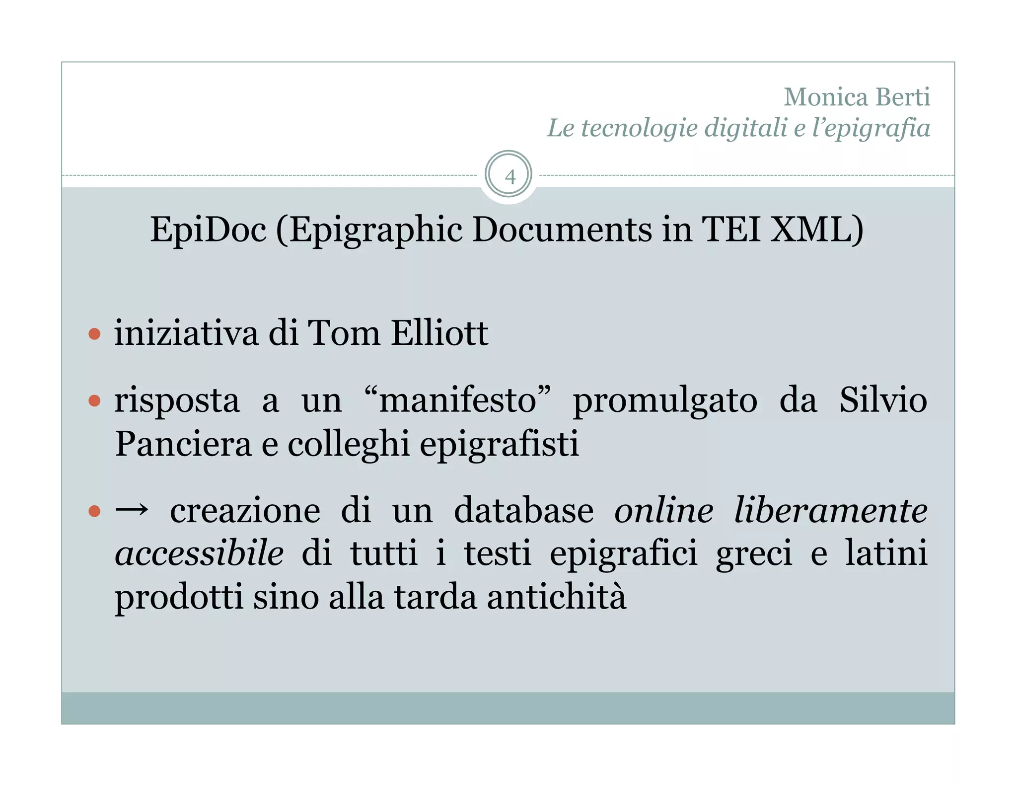 Monica Berti
                                   Le tecnologie digitali e l’epigrafia
                               4

       EpiDoc (Epigraphic Documents in TEI XML)

  iniziativa di Tom Elliott

  risposta a un “manifesto” promulgato da Silvio
     Panciera e colleghi epigrafisti
       creazione di un database online liberamente
     accessibile di tutti i testi epigrafici greci e latini
     prodotti sino alla tarda antichità
 