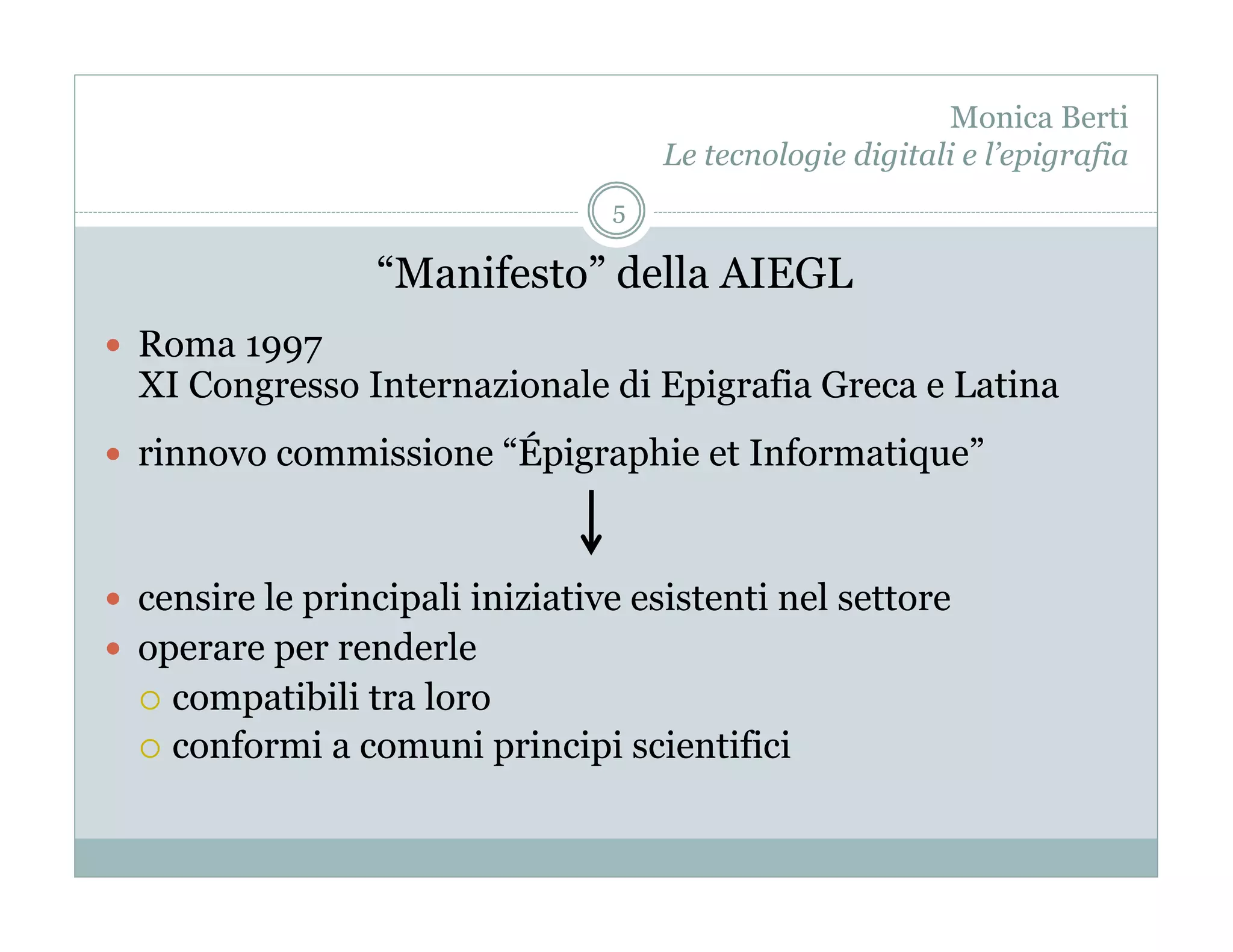 Monica Berti
                                      Le tecnologie digitali e l’epigrafia
                                  5

                   “Manifesto” della AIEGL
  Roma 1997
  XI Congresso Internazionale di Epigrafia Greca e Latina
  rinnovo commissione “Épigraphie et Informatique”



  censire le principali iniziative esistenti nel settore
  operare per renderle
    compatibili tra loro
    conformi a comuni principi scientifici
 