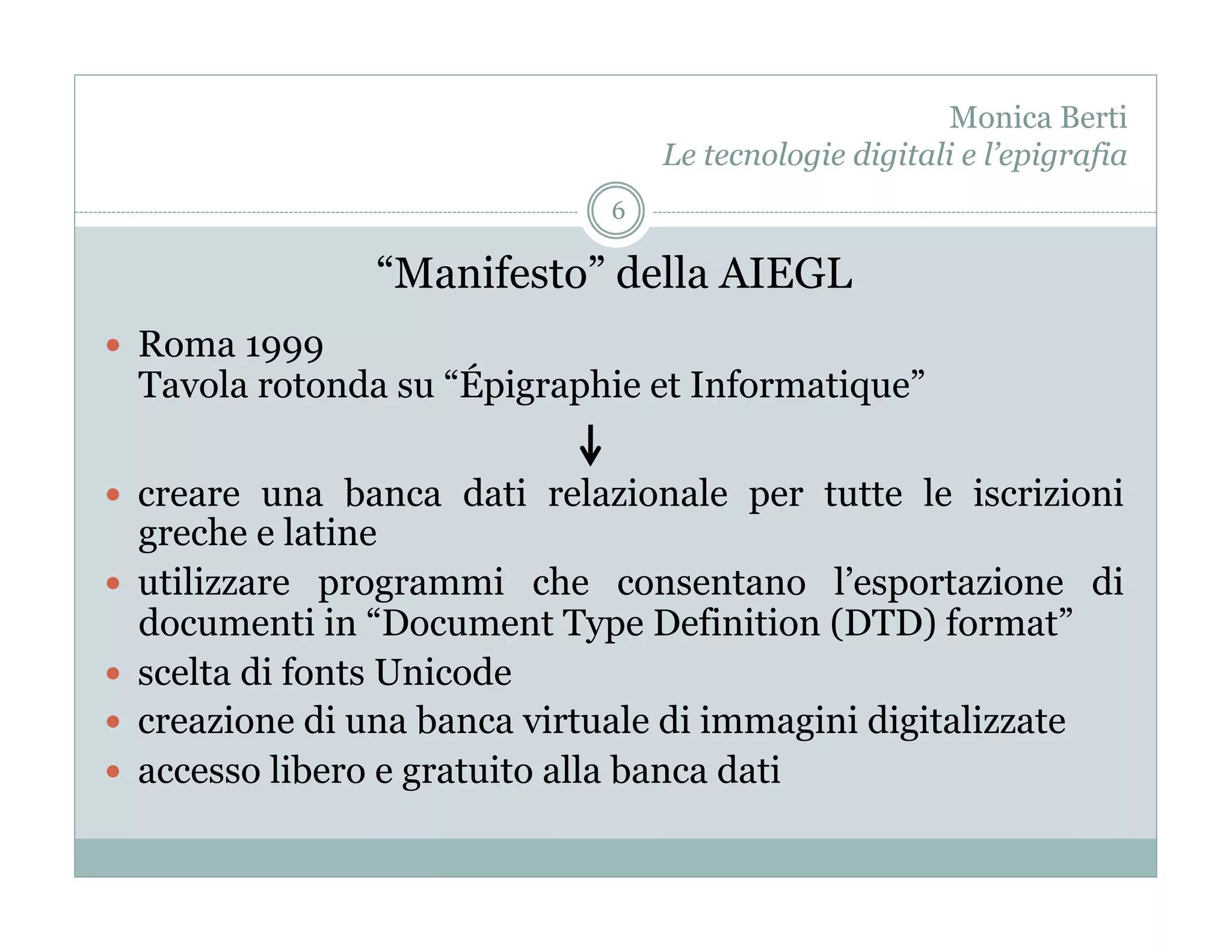 Monica Berti
                                    Le tecnologie digitali e l’epigrafia
                                6

                  “Manifesto” della AIEGL
  Roma 1999
     Tavola rotonda su “Épigraphie et Informatique”

  creare una banca dati relazionale per tutte le iscrizioni
     greche e latine
    utilizzare programmi che consentano l’esportazione di
     documenti in “Document Type Definition (DTD) format”
    scelta di fonts Unicode
    creazione di una banca virtuale di immagini digitalizzate
    accesso libero e gratuito alla banca dati
 
