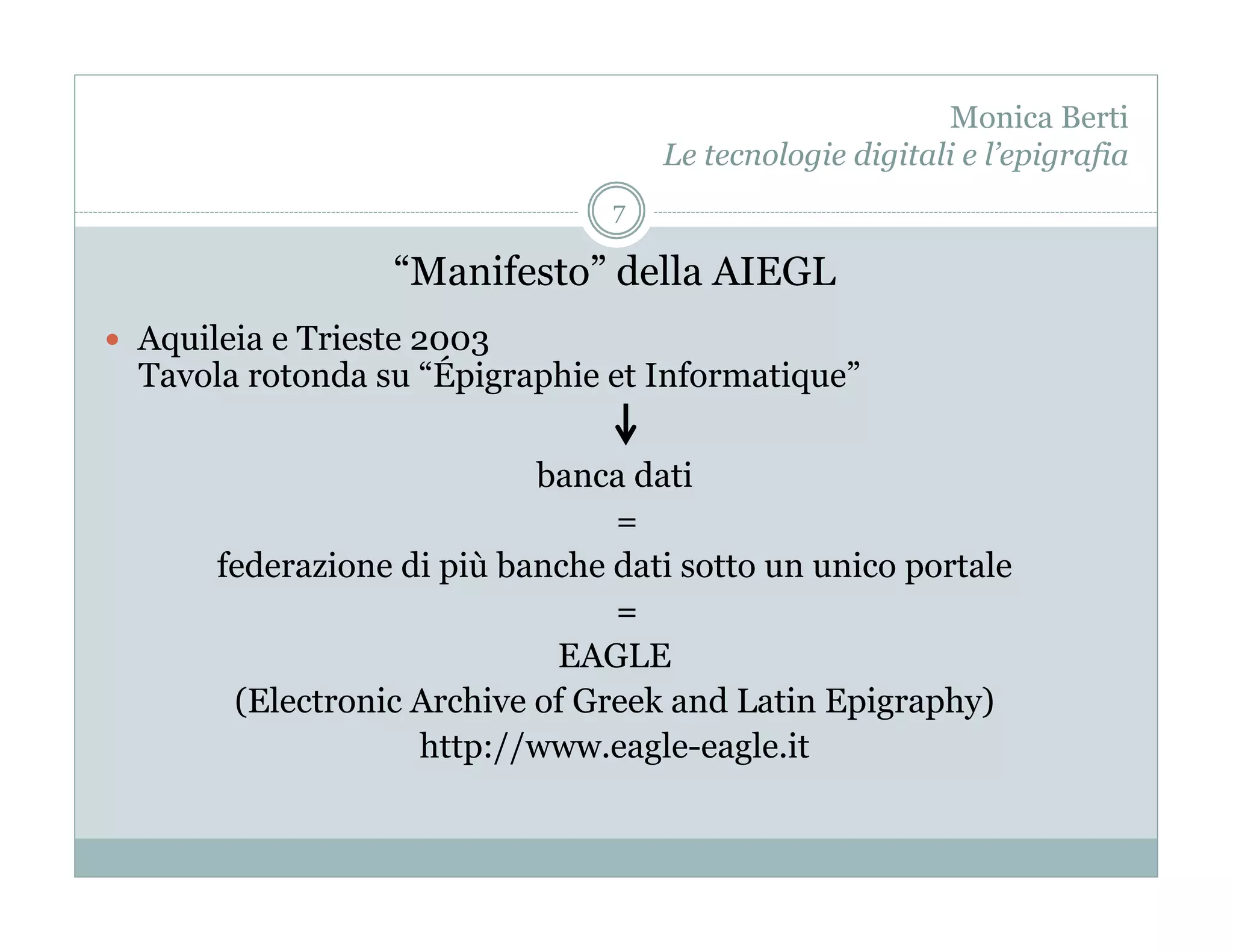 Monica Berti
                                     Le tecnologie digitali e l’epigrafia
                                 7

                   “Manifesto” della AIEGL
  Aquileia e Trieste 2003
  Tavola rotonda su “Épigraphie et Informatique”

                            banca dati
                                 =
       federazione di più banche dati sotto un unico portale
                                 =
                             EAGLE
        (Electronic Archive of Greek and Latin Epigraphy)
                    http://www.eagle-eagle.it
 