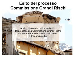Esito del processo
Commissione Grandi Rischi



       Analisi di come la notizia dell'esito
 del processo alla Commissione Grandi Rischi
     sia stata trattata dai media tradizionali
                 e dai nuovi media.
 