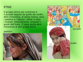 ETNIE
Il gruppo etnico più numeroso è
il punjabi seguito da quello dei sindhi;
altre minoranze, di stirpe iranica, sono
i pashtun e i baluchi. Infine vi sono
i muhajir (letteralmente "emigrati"),
giunti dall'India. Ci sono anche altre
minoranze di altri gruppi etnici
                                             punjabi
pashtun




                                           sindhi
 