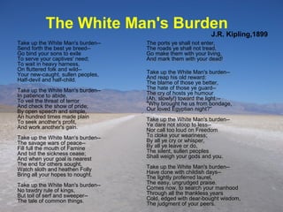 Take up the White Man's burden--
Send forth the best ye breed--
Go bind your sons to exile
To serve your captives' need;
To wait in heavy harness,
On fluttered folk and wild--
Your new-caught, sullen peoples,
Half-devil and half-child.
Take up the White Man's burden--
In patience to abide,
To veil the threat of terror
And check the show of pride;
By open speech and simple,
An hundred times made plain
To seek another's profit,
And work another's gain.
Take up the White Man's burden--
The savage wars of peace--
Fill full the mouth of Famine
And bid the sickness cease;
And when your goal is nearest
The end for others sought,
Watch sloth and heathen Folly
Bring all your hopes to nought.
Take up the White Man's burden--
No tawdry rule of kings,
But toil of serf and sweeper--
The tale of common things.
Take up the White Man's burden--
Send forth the best ye breed--
Go bind your sons to exile
To serve your captives' need;
To wait in heavy harness,
On fluttered folk and wild--
Your new-caught, sullen peoples,
Half-devil and half-child.
Take up the White Man's burden--
In patience to abide,
To veil the threat of terror
And check the show of pride;
By open speech and simple,
An hundred times made plain
To seek another's profit,
And work another's gain.
Take up the White Man's burden--
The savage wars of peace--
Fill full the mouth of Famine
And bid the sickness cease;
And when your goal is nearest
The end for others sought,
Watch sloth and heathen Folly
Bring all your hopes to nought.
Take up the White Man's burden--
No tawdry rule of kings,
But toil of serf and sweeper--
The tale of common things.
The ports ye shall not enter,
The roads ye shall not tread,
Go make them with your living,
And mark them with your dead!
Take up the White Man's burden--
And reap his old reward:
The blame of those ye better,
The hate of those ye guard--
The cry of hosts ye humour
(Ah, slowly!) toward the light:--
"Why brought he us from bondage,
Our loved Egyptian night?"
Take up the White Man's burden--
Ye dare not stoop to less--
Nor call too loud on Freedom
To cloke your weariness;
By all ye cry or whisper,
By all ye leave or do,
The silent, sullen peoples
Shall weigh your gods and you.
Take up the White Man's burden--
Have done with childish days--
The lightly proferred laurel,
The easy, ungrudged praise.
Comes now, to search your manhood
Through all the thankless years
Cold, edged with dear-bought wisdom,
The judgment of your peers.
The ports ye shall not enter,
The roads ye shall not tread,
Go make them with your living,
And mark them with your dead!
Take up the White Man's burden--
And reap his old reward:
The blame of those ye better,
The hate of those ye guard--
The cry of hosts ye humour
(Ah, slowly!) toward the light:--
"Why brought he us from bondage,
Our loved Egyptian night?"
Take up the White Man's burden--
Ye dare not stoop to less--
Nor call too loud on Freedom
To cloke your weariness;
By all ye cry or whisper,
By all ye leave or do,
The silent, sullen peoples
Shall weigh your gods and you.
Take up the White Man's burden--
Have done with childish days--
The lightly proferred laurel,
The easy, ungrudged praise.
Comes now, to search your manhood
Through all the thankless years
Cold, edged with dear-bought wisdom,
The judgment of your peers.
The White Man's Burden
J.R. Kipling,1899
 