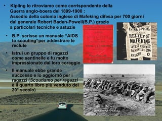 • Kipling lo ritroviamo come corrispondente della
Guerra anglo-boera del 1899-1900 :
Assedio della colonia inglese di Mafeking difesa per 700 giorni
dal generale Robert Baden-Powell(B.P.) grazie
a particolari tecniche e astuzie
• B.P. scrisse un manuale “AIDS
to scouting”per addestrare le
reclute
• Istruì un gruppo di ragazzi
come sentinelle e fu molto
impressionato dal loro coraggio
• Il manuale ebbe grande
successo e lo aggiornò per i
ragazzi (Scoutismo per ragazzi
è il quarto libro più venduto del
20° secolo)
 