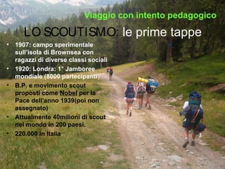 LO SCOUTISMO: le prime tappe
• 1907: campo sperimentale
sull’isola di Brownsea con
ragazzi di diverse classi sociali
• 1920: Londra: 1° Jamboree
mondiale (8000 partecipanti)
• B.P. e movimento scout
proposti come Nobel per la
Pace dell’anno 1939(poi non
assegnato)
• Attualmente 40milioni di scout
nel mondo in 200 paesi.
• 220.000 in Italia
Viaggio con intento pedagogicoViaggio con intento pedagogico
 