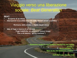 Viaggio verso una liberazione
sociale: Beat Generation
BEAT:
• Scoperta di sé stessi
• Alienazione e sconfitta imposta dalla società (beat= sconfitto)
Vs.
Richiamo della strada e vitalità (beat=ritmo)
• Idea di fuga e ricerca di un’identità
Fuga indefinita- un andare in nessun luogo
fine a sé stesso( “going nowhere”)
BEAT:
• Scoperta di sé stessi
• Alienazione e sconfitta imposta dalla società (beat= sconfitto)
Vs.
Richiamo della strada e vitalità (beat=ritmo)
• Idea di fuga e ricerca di un’identità
Fuga indefinita- un andare in nessun luogo
fine a sé stesso( “going nowhere”)
"...dobbiamo andare e non fermarci mai finchè non siamo
arrivati."
“Dove andiamo ?"
"Non lo so, ma dobbiamo andare.“
Jack Kerouac ,On the road
"...dobbiamo andare e non fermarci mai finchè non siamo
arrivati."
“Dove andiamo ?"
"Non lo so, ma dobbiamo andare.“
Jack Kerouac ,On the road
 