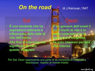 On the road
Sal
• È uno studente che ha
aspirazioni letterarie è
influenzato dallo stile di
vita dell’amico.
• Alla fine si interroga sul
significato di tutto
questo viaggiare
Sal
• È uno studente che ha
aspirazioni letterarie è
influenzato dallo stile di
vita dell’amico.
• Alla fine si interroga sul
significato di tutto
questo viaggiare
Dean
• È un giovane dell’ovest il
cui il modo di vita è in
netto contrasto con la
concezione borghese,
• ha solo interessi per una
vita intensa
Dean
• È un giovane dell’ovest il
cui il modo di vita è in
netto contrasto con la
concezione borghese,
• ha solo interessi per una
vita intensa
Per Sal, Dean rappresenta una parte di sé composta di fraternità e
freschezza rispetto al mondo freddo
di J.Kerouac,1947
 