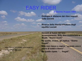EASY RIDER
• Orologio distacco dai ritmi imposti
dalla società
• Ricerca della libertàRottura degli
equilibri sociali
• Davanti al fuoco del loro
accampamento, Billy dice soddisfatto a
Wyatt: “Siamo ricchi”
Ma quello, invece, gli replica: “Siamo
fregati”.
Billy non riesce a capire: “quando uno è
pieno di soldi è libero”
Ma quello ripete: “… fregati”.
di Dennis Hopper,1969
http://www.youtube.com/watch?
v=4gVPxPdNLwA
 
