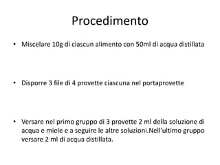 Procedimento
• Miscelare 10g di ciascun alimento con 50ml di acqua distillata

• Disporre 3 file di 4 provette ciascuna nel portaprovette

• Versare nel primo gruppo di 3 provette 2 ml della soluzione di
acqua e miele e a seguire le altre soluzioni.Nell'ultimo gruppo
versare 2 ml di acqua distillata.

 
