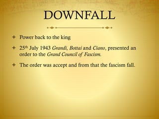 DOWNFALL
 Power back to the king
 25th July 1943 Grandi, Bottai and Ciano, presented an
order to the Grand Council of Fascism.
 The order was accept and from that the fascism fall.
 