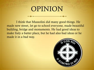 OPINION
I think that Mussolini did many good things. He
made new street, let go to school everyone, made beautiful
building, bridge and monuments. He had good ideas to
make Italy a batter place, but he had also bad ideas or he
made it in a bad way.
 