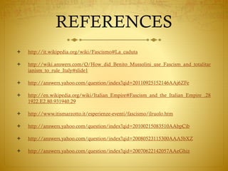 REFERENCES
 http://it.wikipedia.org/wiki/Fascismo#La_caduta
 http://wiki.answers.com/Q/How_did_Benito_Mussolini_use_Fascism_and_totalitar
ianism_to_rule_Italy#slide1
 http://answers.yahoo.com/question/index?qid=20110925152146AAj6ZFe
 http://en.wikipedia.org/wiki/Italian_Empire#Fascism_and_the_Italian_Empire_.28
1922.E2.80.931940.29
 http://www.itismarzotto.it/esperienze-eventi/fascismo/ilruolo.htm
 http://answers.yahoo.com/question/index?qid=20100215083510AAbpCib
 http://answers.yahoo.com/question/index?qid=20080523115300AAA5bXZ
 http://answers.yahoo.com/question/index?qid=20070622142057AAeGhiz
 
