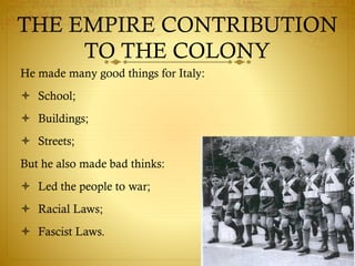 He made many good things for Italy:
 School;
 Buildings;
 Streets;
But he also made bad thinks:
 Led the people to war;
 Racial Laws;
 Fascist Laws.
THE EMPIRE CONTRIBUTION
TO THE COLONY
 