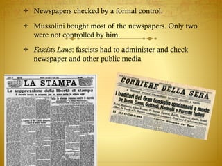  Newspapers checked by a formal control.
 Mussolini bought most of the newspapers. Only two
were not controlled by him.
 Fascists Laws: fascists had to administer and check
newspaper and other public media
 