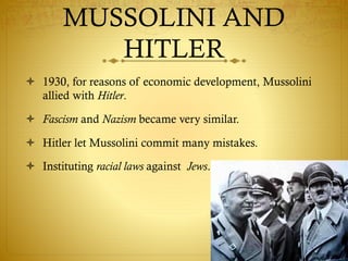 MUSSOLINI AND
HITLER
 1930, for reasons of economic development, Mussolini
allied with Hitler.
 Fascism and Nazism became very similar.
 Hitler let Mussolini commit many mistakes.
 Instituting racial laws against Jews.
 