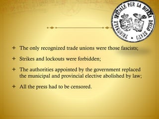  The only recognized trade unions were those fascists;
 Strikes and lockouts were forbidden;
 The authorities appointed by the government replaced
the municipal and provincial elective abolished by law;
 All the press had to be censored.
 