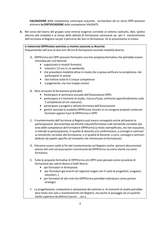 3
VALIDAZIONE delle competenze comunque acquisite, iscrivendosi ad un corso OPPI possono
ottenere la CERTIFICAZIONE delle competenze VALIDATE.
6. Nel corso del lavoro del gruppo sono emerse esigenze correlate al sistema costruito, idee, ipotesi
attorno alle modalità e ai tempi delle attività di formazione necessarie sia per il mantenimento
dell’iscrizione al Registro sia per il percorso dei Soci in formazione. Ve le presentiamo in sintesi.
IL FORMATORE OPPIFORMA MANTIENE LA PROPRIA ISCRIZIONE AL REGISTRO
frequentando nell’arco di due anni 40 ore di formazione secondo modalità diverse.
A. OPPIForma e/o OPPI possono formulare una loro proposta formativa che potrebbe essere
articolata per cicli biennali
• organizzata in moduli formativi,
• intensivi ( 12 ore in un weekend),
• che prevedano modalità attive in modo che si possa verificare la competenza dei
partecipanti in azione
• che trattino tutte le 5 cinque competenze
• a pagamento, ma non troppo costosi.
B. Altre occasioni di formazione praticabili:
• Partecipare al seminario annuale dell’Associazione OPPI;
• partecipare a 5 momenti di studio, ricerca d’aula, confronto approfondimento sulle
5 competenze (4 ore ciascuno).
• partecipare a progetti e attività formative dell’Associazione
• gestire secondo la modalità OPPIForma incontri in cui vengono proposti contenuti
formativi appresi fuori di OPPIForma e OPPI
C. Il mantenimento dell’iscrizione al Registro può essere conseguito anche attraverso la
partecipazione documentata ad attività culturali/formative sulle tematiche correlate alle
aree delle competenze del Formatore OPPIForma (a titolo esemplificato, ma non esaustivo,
si intende la partecipazione, in qualità di docente e/o conferenziere, a convegni e seminari
su tematiche correlate alla formazione, e in qualità di discente, a corsi, convegni e seminari
dedicati ad aspetti specifici ed innovativi che interessano la formazione).
D. Potranno essere validi ai fini del mantenimento nel Registro anche percorsi documentati
presso altri enti ed associazioni riconosciute da OPPIForma sia come utente sia come
formatore.
E. Tutte le proposte formative di OPPIForma e/o OPPI sono pensate come occasione di
formazione per utenti diversi a livelli diversi:
• per formatori in formazione
• per formatori già inseriti nel registro( magari con il ruolo di progettisti, erogatori,
valutatori..)
• per formatori di altri enti che OPPIForma potrebbe individuare come partner
strategici
F. La progettazione, conduzione e valutazione dei seminari o di momenti di studio potrebbe
dare titolo non solo a mantenimento nel Registro, ma anche al passaggio ad un qualche
livello superiore da definire (senior … ecc.).
 