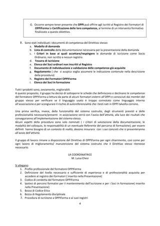 4
G. Occorre sempre tener presente che OPPI può offrire agli iscritti al Registro dei Formatori di
OPPIForma la Certificazione delle loro competenze, al termine di un intervento formativo
finalizzato a questo obiettivo.
7. Sono stati individuati i documenti di competenza del Direttivo stesso:
a. Modello di domanda
b. Lista di controllo della documentazione necessaria per la presentazione della domanda
c. I Criteri in base ai quali accettare/respingere le domande di iscrizione come Socio
Ordinario, non iscritto a nessun registro.
d. Tessera di iscrizione
e. Elenco dei Soci ordinari non inscritti al Registro
f. Documento di individuazione e validazione delle competenze già acquisite
g. Regolamento ( che si auspica voglia assumere le indicazione contenute nella descrizione
della procedura)
h. Registro dei Formatori OPPIForma
i. Elenco dei Soci in formazione
Tutti i prodotti sono, ovviamente, migliorabili.
A questo proposito, il gruppo ha deciso di sottoporre le schede che definiscono e declinano le competenze
del formatore OPPIForma a lettura da parte di alcuni formatori esterni all’OPPI e conosciuti dai membri del
gruppo stesso per verificare se il linguaggio usato è troppo connotato come linguaggio interno
all’associazione e per scongiurare il rischio di autoreferenzialità che i testi nati in OPPI talvolta corrono.
Una prima verifica, invece, della funzionalità del sistema costruito, degli strumenti previsti e delle
professionalità necessarie/presenti in associazione verrà con l’avvio dell’attività, alla luce dei risultati che
conseguiranno all’implementazione del sistema stesso.
Alcuni aspetti della procedura sono solo nominati ( i criteri di valutazione della documentazione, le
modalità del colloquio, le responsabilità di un eventuale Referente del percorso di formazione); per essere
definiti hanno bisogno di un contesto di realtà, devono misurarsi con i casi concreti che si presenteranno
all’avvio dell’attività.
Il gruppo di lavoro rimane a disposizione del Direttivo di OPPIForma per ogni chiarimento, così come per
ogni lavoro di miglioramento/ manutenzione del sistema costruito che il Direttivo stesso ritenesse
necessario.
LA COORDINATRICE
M. Luisa Chesi
Si allegano:
1. Profilo professionale del formatore OPPIForma
2. Definizione del livello necessario e sufficiente di esperienza e di professionalità acquisita per
accedere al registro dei Formatori ( inserito nella Presentazione)
3. Codice di condotta del formatore OPPIForma
4. Ipotesi di percorsi formativi per il mantenimento dell’iscrizione e per i Soci in formazione( inserito
nella Presentazione)
5. Bozza di Codice Etico
6. Bozza di Regolamento disciplinale
7. Procedura di iscrizione a OPPIForma e ai suoi registri
 