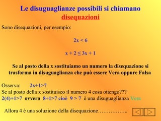 Le disuguaglianze possibili si chiamano
disequazioni
Sono disequazioni, per esempio:
2x < 6
x + 2 ≤ 3x + 1
Se al posto della x sostituiamo un numero la disequazione si
trasforma in disuguaglianza che può essere Vera oppure Falsa
Osserva: 2x+1>7
Se al posto della x sostituisco il numero 4 cosa ottengo???
2(4)+1>7 ovvero 8+1>7 cioè 9 > 7 è una disuguaglianza Vera
Allora 4 è una soluzione della disequazione……………..
 
