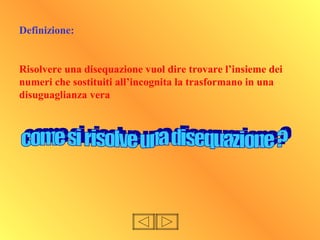 Definizione:
Risolvere una disequazione vuol dire trovare l’insieme dei
numeri che sostituiti all’incognita la trasformano in una
disuguaglianza vera
 