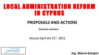 LOCAL ADMINISTRATION REFORM
IN CYPRUS
PROPOSALS AND ACTIONS
Nicosia April the 21st
. 2015
Ing. Mauro Giorgini
Executive overview
 