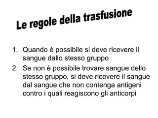 1. Quando è possibile si deve ricevere il
sangue dallo stesso gruppo
2. Se non è possibile trovare sangue dello
stesso gruppo, si deve ricevere il sangue
dal sangue che non contenga antigeni
contro i quali reagiscono gli anticorpi
 