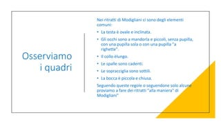 Osserviamo
i quadri
Nei ritratti di Modigliani ci sono degli elementi
comuni:
• La testa è ovale e inclinata.
• Gli occhi sono a mandorla e piccoli, senza pupilla,
con una pupilla sola o con una pupilla "a
righette".
• Il collo èlungo.
• Le spalle sono cadenti.
• Le sopracciglia sono sottili.
• La bocca è piccola e chiusa.
Seguendo queste regole o seguendone solo alcune
proviamo a fare dei ritratti "alla maniera" di
Modigliani"
 