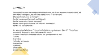 ??????????
Osservando i quadri ci siamo posti molte domande, ad alcune abbiamo risposto subito, ad
altre non c’era risposta, ne abbiamo scelte alcune su cui lavorare.
Che significato hanno le immagini?
Perché i personaggi hanno gli occhi bianchi
Perché hanno gli occhi così bisognosi?
Perché hanno gli occhi diversi con solo una pupilla sola?
Perché son così sofferenti?
Un giorno Paul gli chiese : “ Perché mi hai dipinto con due occhi diversi?” “Perché con
uno guardi dentro di te e con l’altro guardi il mondo”
Ci siamo chiesti cosa vedrebbe l’occhio che guarda dentro di noi?
L’anima
Il carattere
Felicità o la tristezza.
Le emozioni.
I pensieri.
La coscienza.
Le speranze che hai.
 