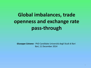 Global imbalances, trade 
openness and exchange rate 
pass-through 
1 
Giuseppe Caivano - PhD Candidate Università degli Studi di Bari 
Bari, 11 December 2014 
 