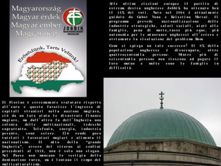 Alle ultime elezioni europee il partito di estrema destra ungherese Jobbik ha ottenuto ben il 15% dei voti. Nato nel 2004 è attualmente guidato da Gabor Vona e Krisztina Morvai. Il programma prevede nazionalizzazione delle industrie strategiche, salari sociali, aiuti alle famiglie, pena di morte,tasse più eque, più autonomia per le minoranze ungheresi all’estero e ovviamente la risoluzione del problema Rom.  Come si spiega un tale successo? Il 9% della popolazione ungherese è disoccupata, oltre quattrocentomila persone. Mentre più di seicentomila persone non riescono ad pagare il loro mutuo e molte sono le famiglie in difficoltà. Il Fiorino è estremamente svalutato rispetto all'euro e questo favorisce l'ingresso di capitali stranieri nella nazione magiara, ciò da un lato aiuta le disastrate finanze magiare, ma dall'altro fa dell’Ungheria una colonia delle multinazionali, tedesche soprattutto. Telefonia, energia, industria pesante, sono estere. Ciò rende poco tutelati i lavoratori magiari e alimenta il nazionalismo. Il mito della “grande Ungheria”, ovvero del ritorno ai confini precedenti al 1918, non è solo uno slogan. Nel Paese non mancano le vestigia della dominazione turca, ma è lontano il tempo del multiculturalismo. 