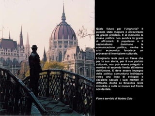 Quale futuro per l’Ungheria? Il piccolo stato magiaro è attraversato da grandi problemi. E al momento la classe politica non sembra in grado di affrontarli. Il populismo e il nazionalismo dominano la comunicazione politica, mentre la crisi economica favorisce un processo di involuzione culturale.  L’Ungheria resta però un Paese che per la sua storia, per il suo portato culturale, non può essere relegato a membro di secondo livello all’interno dell’Unione. E deve essere impegno della politica comunitaria indirizzare verso una linea di sviluppo e coesione sociale i suoi membri in difficoltà. Anche se Bruxelles resta immobile e nulla si muove sul fronte occidentale. Foto e servizio di Matteo Zola 