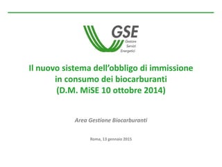 Il nuovo sistema dell’obbligo di immissione
in consumo dei biocarburanti
(D.M. MiSE 10 ottobre 2014)
Area Gestione Biocarburanti
Roma, 13 gennaio 2015
 