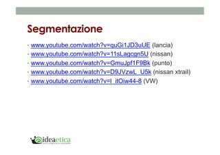 Segmentazione 
• www.youtube.com/watch?v=quGi1JD3uUE (lancia) 
• www.youtube.com/watch?v=11sLagcgn5U (nissan) 
• www.youtube.com/watch?v=GmuJpf1F9Bk (punto) 
• www.youtube.com/watch?v=D9JVzwL_U5k (nissan xtrail) 
• www.youtube.com/watch?v=l_itOiw44-8 (VW) 
 